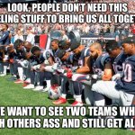 Kneeling in sports | LOOK, PEOPLE DON’T NEED THIS KNEELING STUFF TO BRING US ALL TOGETHER; WE WANT TO SEE TWO TEAMS WHIP EACH OTHERS ASS AND STILL GET ALONG | image tagged in football players kneeling,you can't handle the truth | made w/ Imgflip meme maker