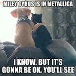 That's What Friends Are For | MILEY CYRUS IS IN METALLICA I KNOW. BUT IT'S GONNA BE OK. YOU'LL SEE | image tagged in that's what friends are for,funny,miley cyrus,metallica | made w/ Imgflip meme maker