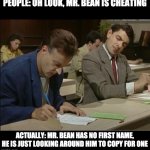 mr bean cheating | PEOPLE: OH LOOK, MR. BEAN IS CHEATING; ACTUALLY: MR. BEAN HAS NO FIRST NAME, HE IS JUST LOOKING AROUND HIM TO COPY FOR ONE | image tagged in mr bean cheating,memes | made w/ Imgflip meme maker