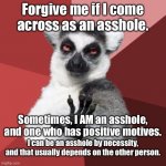 Asshole by necessity | Forgive me if I come across as an asshole. Sometimes, I AM an asshole, and one who has positive motives. I can be an asshole by necessity, a | image tagged in memes,chill out lemur,asshole,thought,positive thinking,people | made w/ Imgflip meme maker