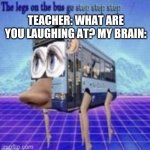 Unsee | TEACHER: WHAT ARE YOU LAUGHING AT? MY BRAIN: | image tagged in the legs on the bus go step step | made w/ Imgflip meme maker