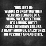 Virus | THIS JUST IN: WEBMD IS UPDATING THEIR SERVERS BECAUSE OF A VIRUS. WELL, THEY THINK IT'S A VIRUS, BUT IT COULD BE KIDNEY FAILURE, A HEART MURMUR, GALLSTONES, OR POSSIBLY APPENDICITIS. | image tagged in black blank | made w/ Imgflip meme maker