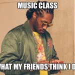 Future texting | MUSIC CLASS; WHAT MY FRIENDS THINK I DO | image tagged in future texting | made w/ Imgflip meme maker