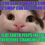 This only applies to people who were contacts and glasses | WHAT IF YOU SEE THE WORLD CORRECTLY WHEN YOU SWAP CONTACTS AND GLASSES, BUT FLAT EARTH PEEPS INFLUENCE YOU LIFE THEREFORE CHANGING YOUR VISION | image tagged in cat,conspiracy theory | made w/ Imgflip meme maker