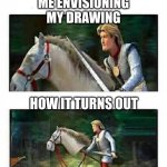 drawing is hard | ME ENVISIONING MY DRAWING; HOW IT TURNS OUT | image tagged in prince charming s horse,drawing | made w/ Imgflip meme maker