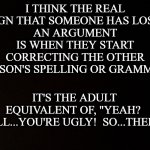 Black background  | I THINK THE REAL SIGN THAT SOMEONE HAS LOST 
AN ARGUMENT
IS WHEN THEY START CORRECTING THE OTHER PERSON'S SPELLING OR GRAMMAR. IT'S THE ADULT EQUIVALENT OF, "YEAH?  WELL...YOU'RE UGLY!  SO...THERE!" | image tagged in black background,grammar nazi | made w/ Imgflip meme maker