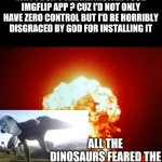 Guess what Google play - All the dinosaurs fear the T Rekt | HEY GOOGLE PLAY - U KNOW WHY I DON'T WANNA INSTALL YOUR IMGFLIP APP ? CUZ I'D NOT ONLY HAVE ZERO CONTROL BUT I'D BE HORRIBLY DISGRACED BY GOD FOR INSTALLING IT | image tagged in all the dinosaurs feared the tyrannosaurus rekt,memes,tyrannosaurus rekt,get rekt,got eeem | made w/ Imgflip meme maker