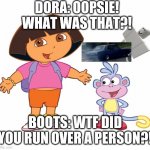 Dora has done it again. | DORA: OOPSIE! WHAT WAS THAT?! BOOTS: WTF DID YOU RUN OVER A PERSON?! | image tagged in dora the explorer,car,vroom vroom car,zoom zoom,person ded | made w/ Imgflip meme maker