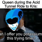 I trird | Queen during the Acid
Tunnel Ride to Kris:; Can I offer you potassium in
this trying time? | image tagged in can i offer you an egg in these trying times,deltarune | made w/ Imgflip meme maker