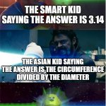 pi | THE SMART KID SAYING THE ANSWER IS 3.14; THE ASIAN KID SAYING THE ANSWER IS THE CIRCUMFERENCE DIVIDED BY THE DIAMETER; ME SAYING THE ANSWER IS PI | image tagged in the boys vs incredibles laser babies,maths | made w/ Imgflip meme maker