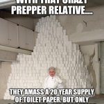 If society did collapse, those of us who require any medications to live would be the first to go | THE FUNNY THING WITH THAT CRAZY PREPPER RELATIVE.... THEY AMASS A 20 YEAR SUPPLY OF TOILET PAPER. BUT ONLY A 90 DAY SUPPLY OF THAT HEART MEDICATION THEY NEED TO SURVIVE. | image tagged in mountain of toilet paper,medication,survival,prepping | made w/ Imgflip meme maker