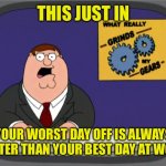 It Gets Better | THIS JUST IN; YOUR WORST DAY OFF IS ALWAYS BETTER THAN YOUR BEST DAY AT WORK | image tagged in gears to the grind time | made w/ Imgflip meme maker