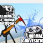 ka | WHAT ANIMAL DOESNT BOUNCE AT AN EARTHQUAKE; A NORMAL CONVESATION | image tagged in the first trollge incident stabs water corruption | made w/ Imgflip meme maker