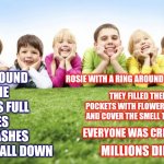 Nursery Rhymes | RING AROUND THE ROSIE
POCKETS FULL OF POSIES
ASHES, ASHES
WE ALL FALL DOWN; ROSIE WITH A RING AROUND IT IS A RASH; THEY FILLED THEIR POCKETS WITH FLOWERS TO TRY AND COVER THE SMELL THE DEAD; EVERYONE WAS CREMATED; MILLIONS DIED | image tagged in children playing,memes,history of the world,history,its true,nursery rhymes | made w/ Imgflip meme maker