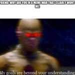 My Goals are beyond your understanding | MY FRIEND: WHY ARE YOU IN A MEME WAR THAT CLEARLY WONT END
ME: | image tagged in my goals are beyond your understanding | made w/ Imgflip meme maker