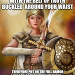 Woman Warrior of Empowerment | STAND FIRM THEN, WITH THE BELT OF TRUTH BUCKLED  AROUND YOUR WAIST; THEREFORE PUT ON THE FULL ARMOR OF GOD SO THAT WHEN THAT DAY COMES YOU MAYBE ABLE TO STAND YOUR GROUND | image tagged in the full armor of god | made w/ Imgflip meme maker