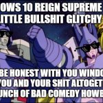 That's it Windows ok that's friggin it - next computer I get it's Windows 11 at least for me | WINDOWS 10 REIGN SUPREME WITH THEIR LITTLE BULLSHIT GLITCHY MOVES; I'LL BE HONEST WITH YOU WINDOWS 10 YOU AND YOUR SHIT ALTOGETHER ARE A BUNCH OF BAD COMEDY HOWBOWDAH | image tagged in galvatron this is bad comedy,memes,windows 10,windows 11,computers/electronics,savage memes | made w/ Imgflip meme maker