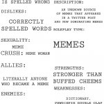 meme man character bio | MEME MAN; MALE; OLD ENOUGH TO DRINK ALCOHOL; MEME; ANY WORD THAT IS SPELLED WRONG; AN UNKNOWN SOURCE OF MEMES THAT APPEARED IN A TWITTER POST AND NOW DOMINATING MEMES; CORRECTLY SPELLED WORDS; MEMES; MEME; MEME WOMAN; STRONGER THAN BUFFED CHEEMS; LITERALLY ANYONE WHO BECAME A MEME; DICTIONARY, PEWDIEPIE DOUBLE CLAP; EVERYONE WITH A GOOD SPELLING; WELL, YOU READ INFORMATION ABOUT HIM BEFORE READING THIS; HE GOT THE SKILLS OF EVERY MEME MAN MEME TEMPLATE | image tagged in updated roleplay oc showcase,meme man,information,character bio | made w/ Imgflip meme maker