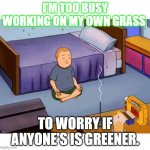 When ur grass more important | I’M TOO BUSY WORKING ON MY OWN GRASS; TO WORRY IF ANYONE'S IS GREENER. | image tagged in bobby hill meditation | made w/ Imgflip meme maker