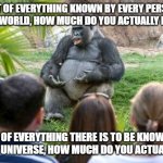 Do You Know How Little You Know? | OUT OF EVERYTHING KNOWN BY EVERY PERSON IN THE WORLD, HOW MUCH DO YOU ACTUALLY KNOW? OUT OF EVERYTHING THERE IS TO BE KNOWN IN THE ENTIRE UNIVERSE, HOW MUCH DO YOU ACTUALLY KNOW? | image tagged in philosophical gorrilla,epistemology,knowledge,ignorance,thinking,universal knowledge | made w/ Imgflip meme maker