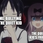 I was bored | ME, BULLYING THE QUIET KID; THE QUIET KID'S FRIEND | image tagged in kaguya-sama horror,quiet kid,scared | made w/ Imgflip meme maker