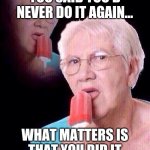 salty grandma | I DON'T CARE IF YOU SAID YOU'D NEVER DO IT AGAIN... WHAT MATTERS IS THAT YOU DID IT IN THE FIRST PLACE! | image tagged in salty grandma | made w/ Imgflip meme maker
