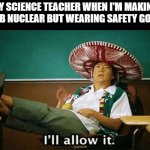schools be like | MY SCIENCE TEACHER WHEN I'M MAKING A BOMB NUCLEAR BUT WEARING SAFETY GOGGLES | image tagged in ill allow it,school memes,techer | made w/ Imgflip meme maker