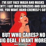 Ariel | I’VE GOT FACE WASH AND MASKS APLENTY. I GOT MOISTURIZERS AND SERUMS GALORE. YOU WANT HAND CREMES? I GOT 20. BUT WHO CARES? NO BIG DEAL. I WANT MORE…; MOOREPAMPERING4YOU.PO.SH | image tagged in ariel | made w/ Imgflip meme maker