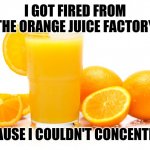 ORANGE JUICE | I GOT FIRED FROM THE ORANGE JUICE FACTORY; BECAUSE I COULDN'T CONCENTRATE | image tagged in orange juice | made w/ Imgflip meme maker