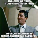 Dean Martin | TAKE A FRESH AND TENDER TIT. ADD A NIPPLE YOU CAN TWIST. ONE GIRL, ONE BOY, SOME GRIEF, SOME JOY: MAMMARIES ARE MADE OF THIS. | image tagged in dean martin | made w/ Imgflip meme maker