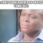 It's true | ME: FRUIT SHOULD NEVER GO ON PIZZA!!!
TOMATOES: | image tagged in am i a joke to you,pizza,tomatoes | made w/ Imgflip meme maker