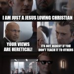 Got em! | I AM JUST A JESUS LOVING CHRISTIAN; YOUR VIEWS ARE HERETICAL! ITS NOT HERESY IF YOU DON'T TEACH IT TO OTHERS | image tagged in captain america elevator walk thru,heretic,dank,christian,memes,r/dankchristianmemes | made w/ Imgflip meme maker