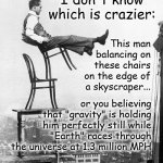At Some Point, You've Seriously Got to Question the Collective Social IQ...and the Success Rate of Our Academic Manipulators | I don't know which is crazier:; This man balancing on these chairs on the edge of a skyscraper... or you believing that "gravity" is holding him perfectly still while "Earth" races through the universe at 1.3 million MPH; Research Biblical Cosmology (Flat Earth) | image tagged in man balances on chairs,memes,tightrope,flat earth,biblical cosmology,nasa hoax | made w/ Imgflip meme maker