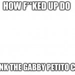 TRANSPARENT | HOW F**KED UP DO; YOU THINK THE GABBY PETITO CASE IS ? | image tagged in transparent | made w/ Imgflip meme maker