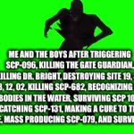 the chaos insurgency | ME AND THE BOYS AFTER TRIGGERING SCP-096, KILLING THE GATE GUARDIAN, KILLING DR. BRIGHT, DESTROYING SITE 19, 34, 38, 12, 02, KILLING SCP-682, RECOGNIZING THE BODIES IN THE WATER, SURVIVING SCP 106, CATCHING SCP-131, MAKING A CURE TO THE PESTILENCE, MASS PRODUCING SCP-079, AND SURVIVED SCP-610 | image tagged in gifs,scp 106,orange justice | made w/ Imgflip video-to-gif maker