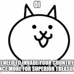 Battle Cats Basic Cat | OI; I NEED TO INVADE YOUR COUNTRY ONCE MORE FOR SUPERIOR TREASURE | image tagged in battle cats basic cat | made w/ Imgflip meme maker