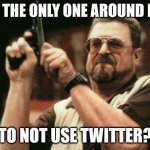 Yes, a white person like me hates twitter | AM I THE ONLY ONE AROUND HERE; TO NOT USE TWITTER? | image tagged in john goodman | made w/ Imgflip meme maker