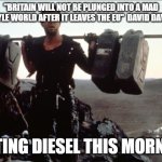 Mad Max | "BRITAIN WILL NOT BE PLUNGED INTO A MAD MAX-STYLE WORLD AFTER IT LEAVES THE EU"  DAVID DAVIS 2018; GETTING DIESEL THIS MORNING. | image tagged in mad max | made w/ Imgflip meme maker