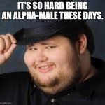 NeckBeard | IT'S SO HARD BEING AN ALPHA-MALE THESE DAYS. | image tagged in neckbeard | made w/ Imgflip meme maker