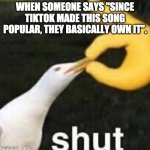 Shut Gull | WHEN SOMEONE SAYS "SINCE TIKTOK MADE THIS SONG POPULAR, THEY BASICALLY OWN IT". | image tagged in shut gull | made w/ Imgflip meme maker