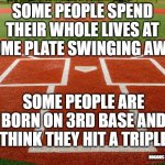 Home Plate View | SOME PEOPLE SPEND THEIR WHOLE LIVES AT HOME PLATE SWINGING AWAY; SOME PEOPLE ARE BORN ON 3RD BASE AND THINK THEY HIT A TRIPLE; NOGODS NOMASTERS | image tagged in home plate view | made w/ Imgflip meme maker