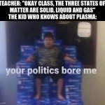 Your politics bore me | TEACHER: "OKAY CLASS, THE THREE STATES OF 
MATTER ARE SOLID, LIQUID AND GAS"
THE KID WHO KNOWS ABOUT PLASMA: | image tagged in your politics bore me | made w/ Imgflip meme maker