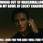 I will look for Lucky Charms marshmallows and I will find them | RUNNING OUT OF MARSHMALLOWS IN MY BOWL OF LUCKY CHARMS: I WILL LOOK FOR YOU AND I WILL FIND YOU | image tagged in liam neeson phone call | made w/ Imgflip meme maker