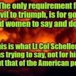 The US, Good men and Evil. | The only requirement for evil to triumph, is for good men and women to say and do nothing. Yarra Man; This is what Lt Col Scheller was trying to say, not for his sake but that of the American people! | image tagged in the us good men and evil | made w/ Imgflip meme maker