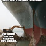 Suez Ship Digger | WHAT TEACHERS SAY: YOUR CONSTRUCTED RESPONSES  SHOULD CONTAIN STRONG OPINIONS AND SPECIFIC DETAILS FROM THE LITERATURE. WHAT STUDENTS HEAR: JUST WRITE DOWN A COUPLE OF PHRASES. | image tagged in suez ship digger | made w/ Imgflip meme maker