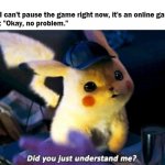 Did you really? | Me: "I can't pause the game right now, it's an online game."
Mom: "Okay, no problem." | image tagged in did you just understand me,mom,pokemon,detective pikachu,online gaming,pikachu | made w/ Imgflip meme maker