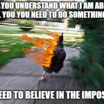 Chicken Running | FOR YOU UNDERSTAND WHAT I AM ABOUT TO TELL YOU YOU NEED TO DO SOMETHING FIRST; YOU NEED TO BELIEVE IN THE IMPOSSIBLE | image tagged in chicken running | made w/ Imgflip meme maker