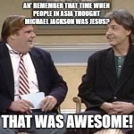 Chris might be gone but he has not forgot | AN' REMEMBER THAT TIME WHEN 
PEOPLE IN ASIA THOUGHT 
MICHAEL JACKSON WAS JESUS? THAT WAS AWESOME! | image tagged in chris farley show,michael jackson,satanic,judgement | made w/ Imgflip meme maker