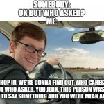 "Who asked" is such a mean way to handle the situation, talk it out like civil people instead of just saying "who asked" | SOMEBODY:
OK BUT WHO ASKED?
ME:; HOP IN, WE'RE GONNA FIND OUT WHO CARES ABOUT WHO ASKED, YOU JERK, THIS PERSON WAS JUST TRYING TO SAY SOMETHING AND YOU WERE MEAN ABOUT IT. | image tagged in hop in,who asked,be nice,be kind,everyone deserves a little kindness | made w/ Imgflip meme maker