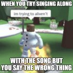 just end die | WHEN YOU TRY SINGING ALONG; WITH THE SONG BUT YOU SAY THE WRONG THING | image tagged in im trying to aliven't | made w/ Imgflip meme maker